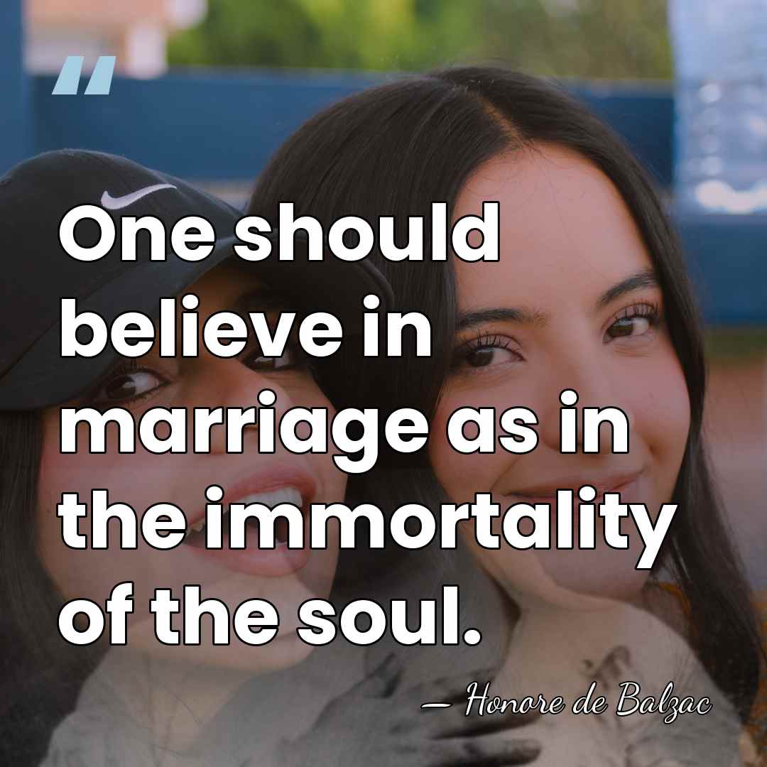 One should believe in marriage as in the immortality of the soul. - Honore de Balzac