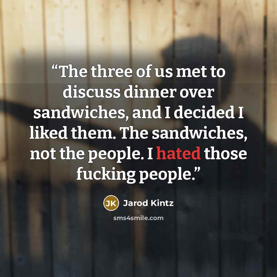 “The three of us met to discuss dinner over sandwiches, and I decided I liked them. The sandwiches, not the people. I hated those fucking people.” quote by Jarod Kintz