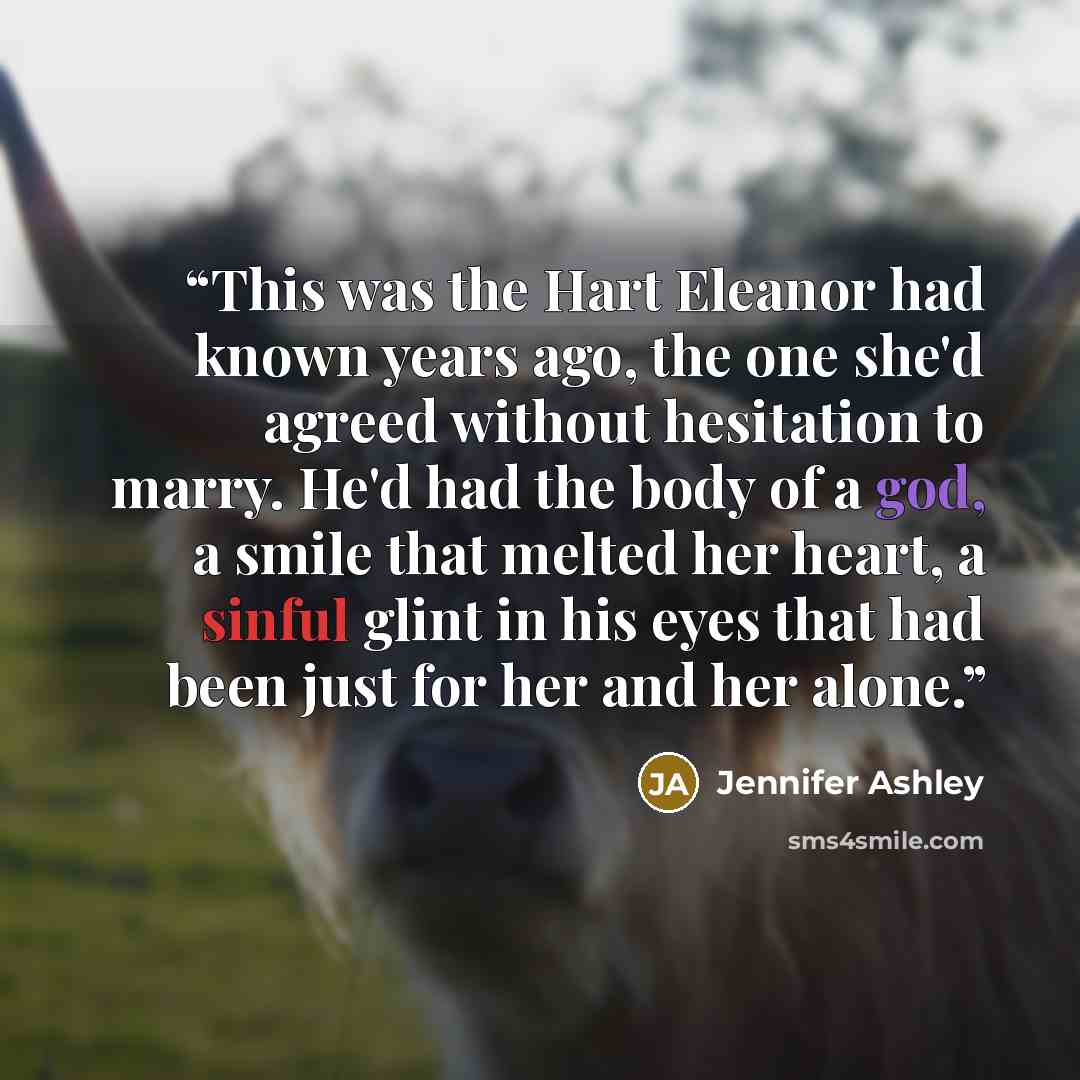 “This was the Hart Eleanor had known years ago, the one she'd agreed without hesitation to marry. He'd had the body of a god, a smile that melted her heart, a sinful glint in his eyes that had been just for her and her alone.” quote by Jennifer Ashley