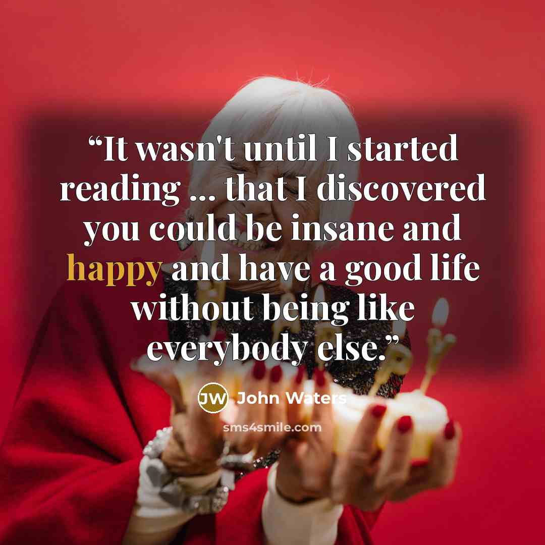 “It wasn't until I started reading ... that I discovered you could be insane and happy and have a good life without being like everybody else.” quote by John Waters