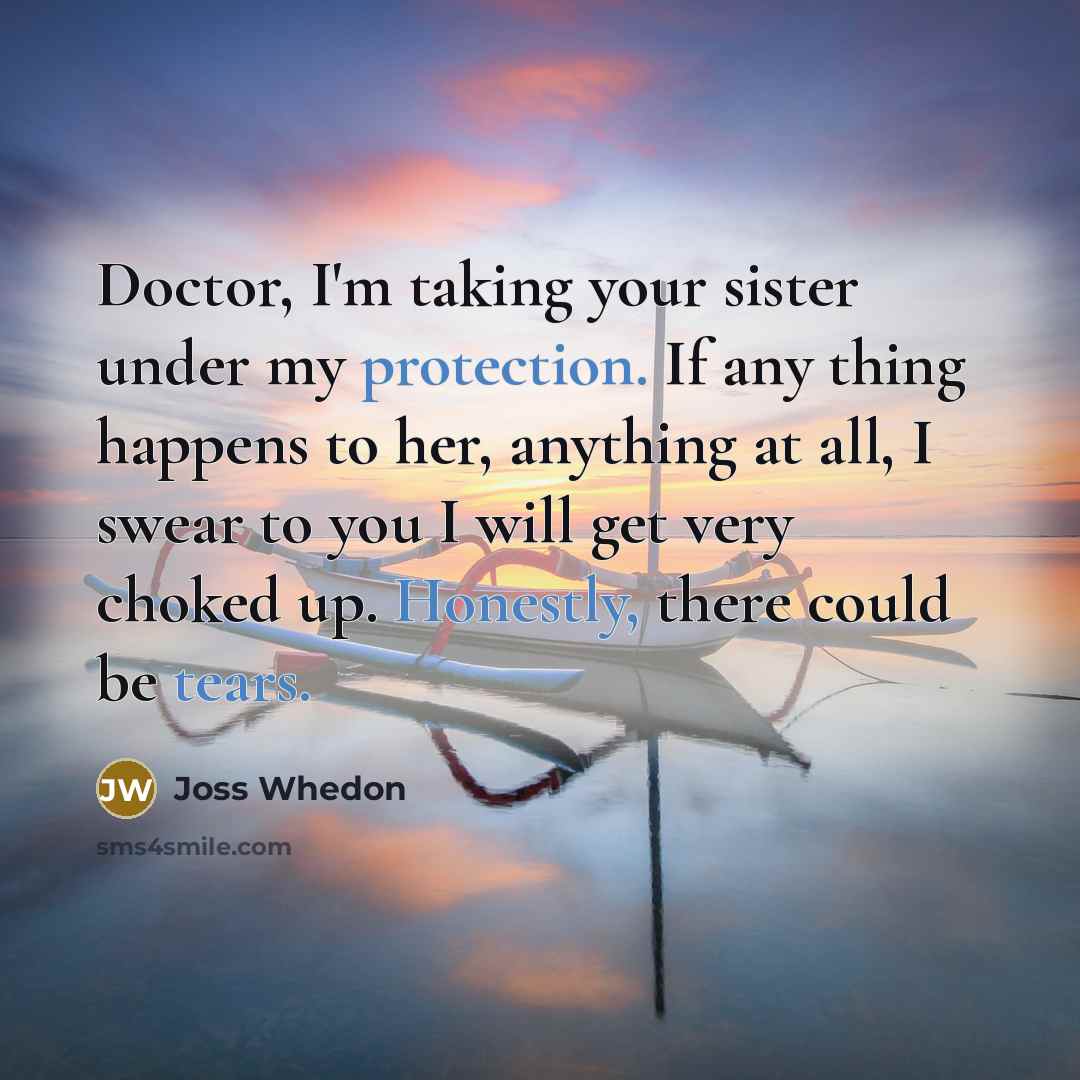 “Doctor, I'm taking your sister under my protection. If any thing happens to her, anything at all, I swear to you I will get very choked up. Honestly, there could be tears.” quote by Joss Whedon