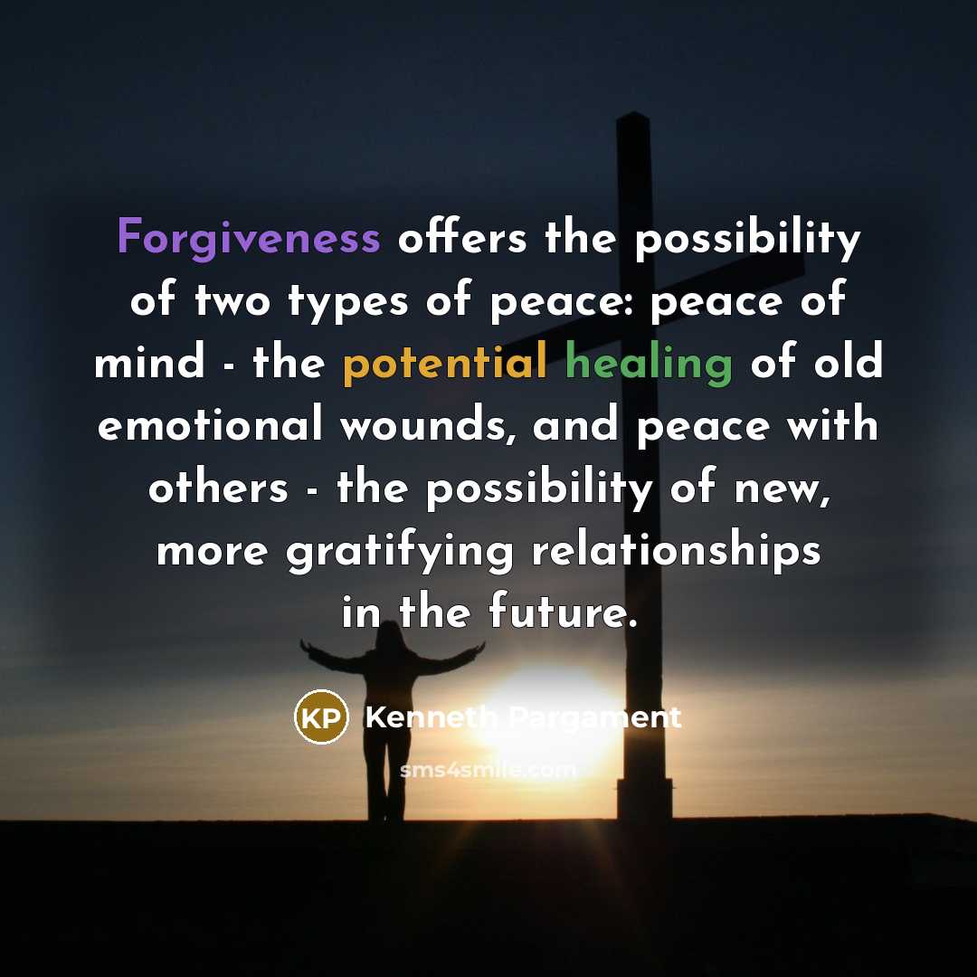 “Forgiveness offers the possibility of two types of peace: peace of mind - the potential healing of old emotional wounds, and peace with others - the possibility of new, more gratifying relationships in the future.” quote by Kenneth Pargament