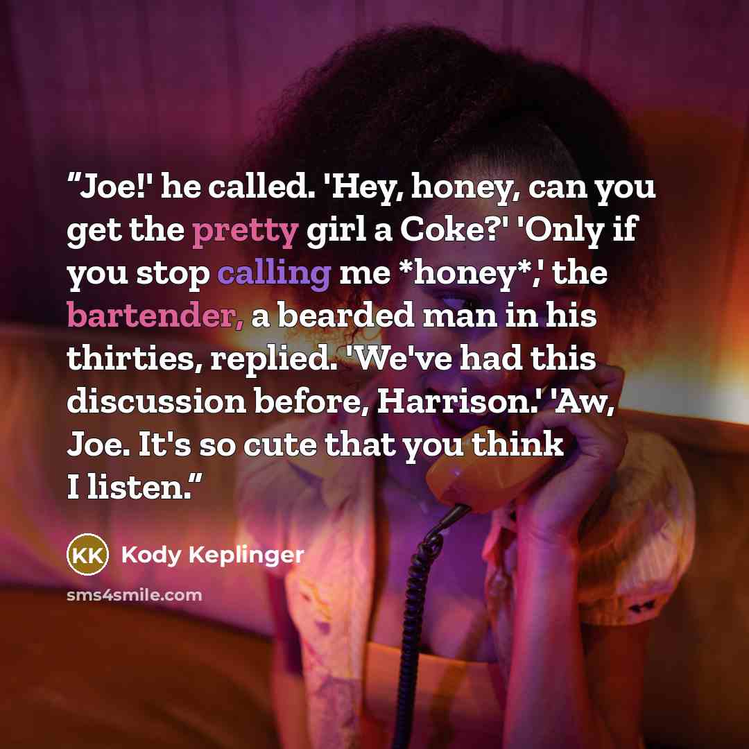 “Joe!' he called. 'Hey, honey, can you get the pretty girl a Coke?' 'Only if you stop calling me *honey*,' the bartender, a bearded man in his thirties, replied. 'We've had this discussion before, Harrison.' 'Aw, Joe. It's so cute that you think I listen.” quote by Kody Keplinger