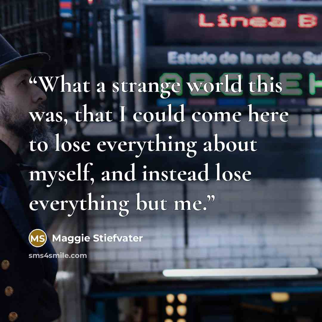 “What a strange world this was, that I could come here to lose everything about myself, and instead lose everything but me.” quote by Maggie Stiefvater