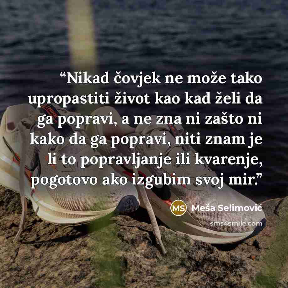 “Nikad čovjek ne može tako upropastiti život kao kad želi da ga popravi, a ne zna ni zašto ni kako da ga popravi, niti znam je li to popravljanje ili kvarenje, pogotovo ako izgubim svoj mir.” quote by Meša Selimović
