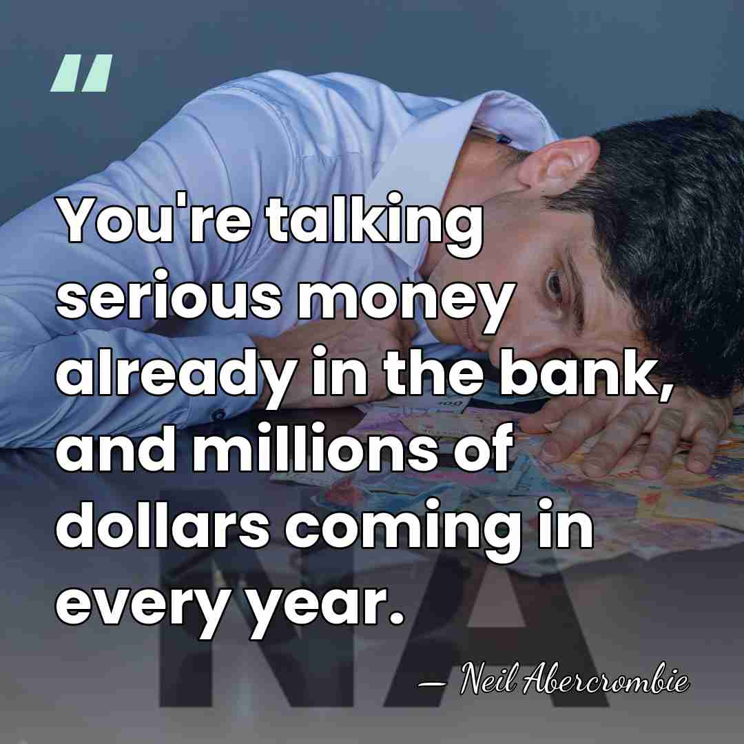 You're talking serious money already in the bank, and millions of dollars&hellip; - Neil Abercrombie