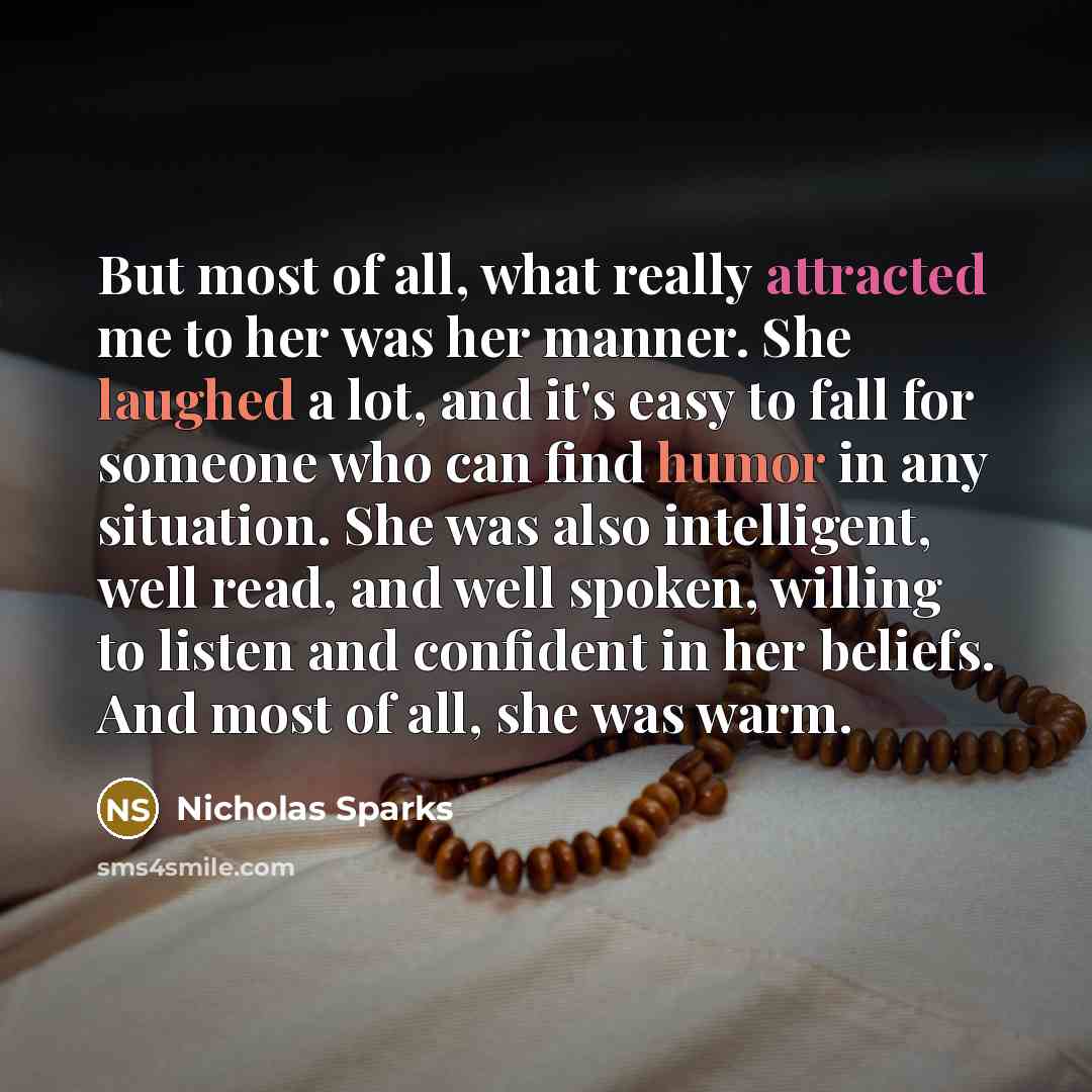 “But most of all, what really attracted me to her was her manner. She laughed a lot, and it's easy to fall for someone who can find humor in any situation. She was also intelligent, well read, and well spoken, willing to listen and confident in her beliefs. And most of all, she was warm.” quote by Nicholas Sparks