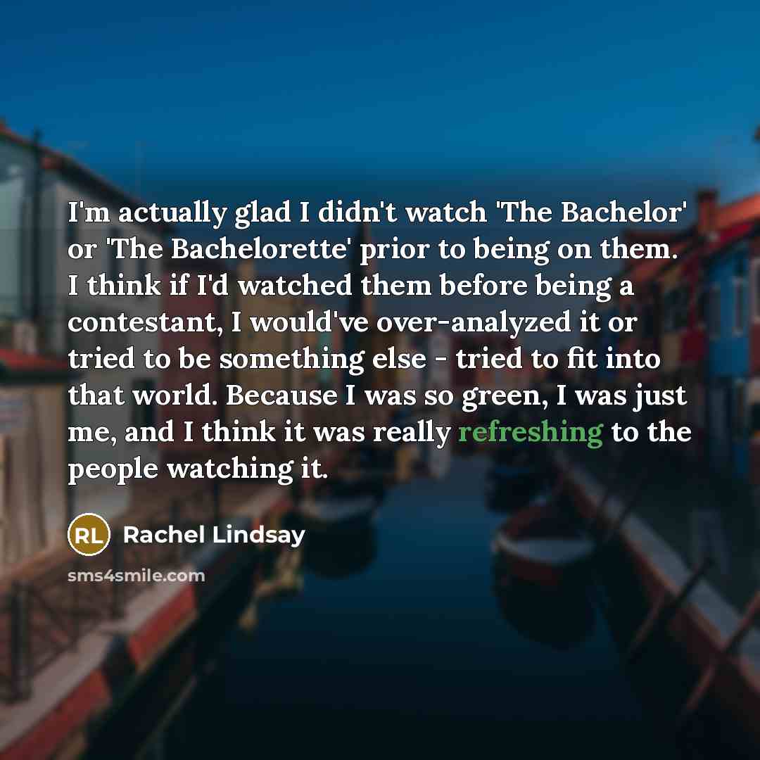 “I'm actually glad I didn't watch 'The Bachelor' or 'The Bachelorette' prior to being on them. I think if I'd watched them before being a contestant, I would've over-analyzed it or tried to be something else - tried to fit into that world. Because I was so green, I was just me, and I think it was…” quote by Rachel Lindsay