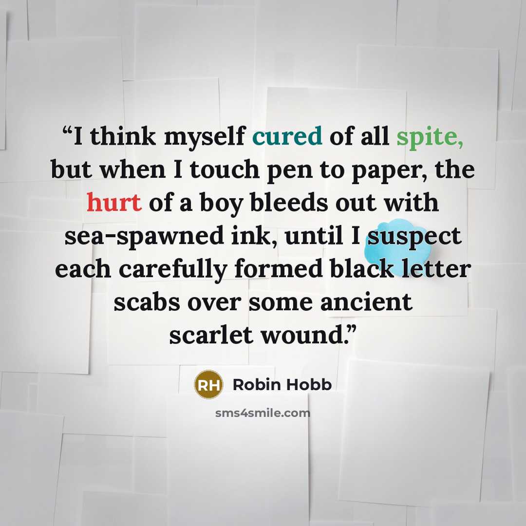 “I think myself cured of all spite, but when I touch pen to paper, the hurt of a boy bleeds out with sea-spawned ink, until I suspect each carefully formed black letter scabs over some ancient scarlet wound.” quote by Robin Hobb
