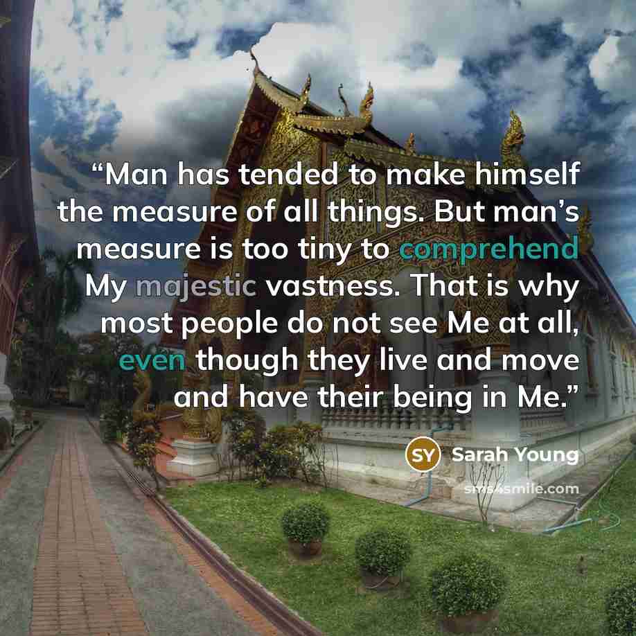 “Man has tended to make himself the measure of all things. But man’s measure is too tiny to comprehend My majestic vastness. That is why most people do not see Me at all, even though they live and move and have their being in Me.” quote by Sarah Young