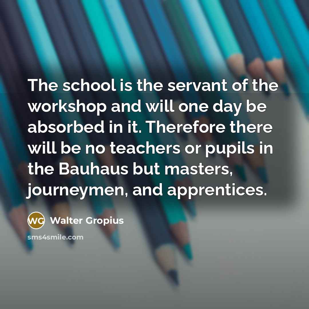 “The school is the servant of the workshop and will…” quote by Walter Gropius