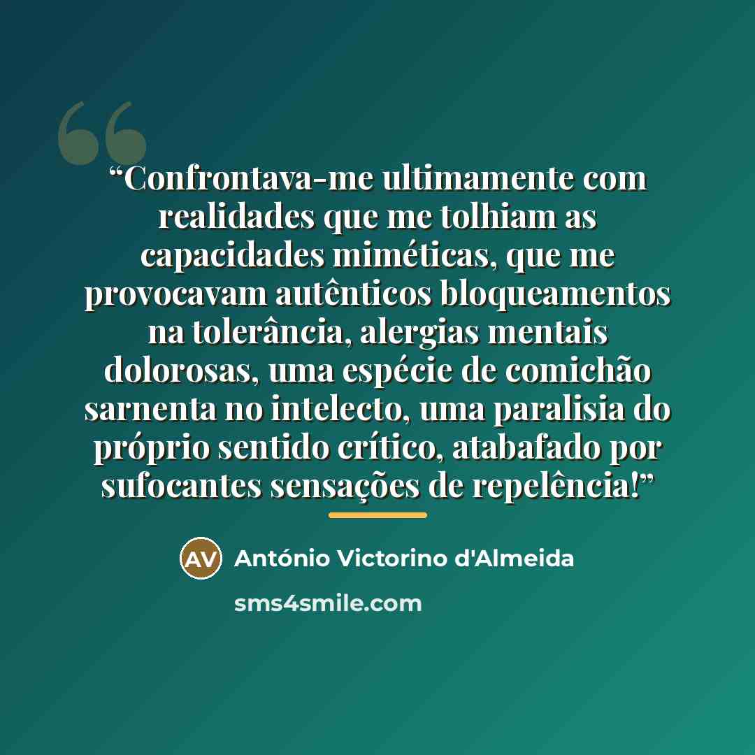 “Confrontava-me ultimamente com realidades que me tolhiam as capacidades miméticas, que me provocavam autênticos bloqueamentos na tolerância, alergias mentais dolorosas, uma espécie de comichão sarnenta no intelecto, uma paralisia do próprio sentido crítico, atabafado por sufocantes sensações de…” quote by António Victorino d'Almeida