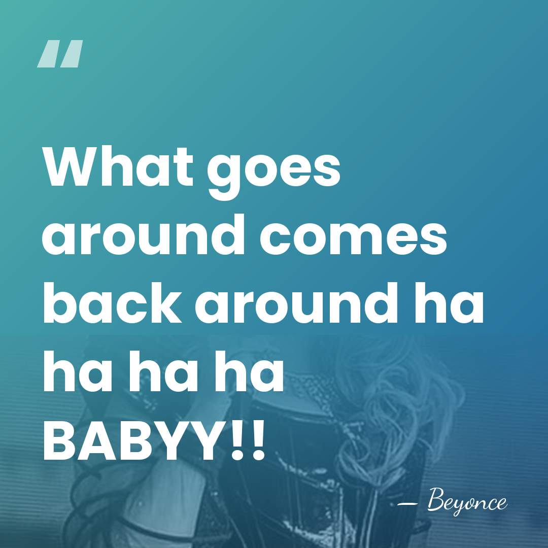 What goes around comes back around ha ha ha ha BABYY!! - Beyonce