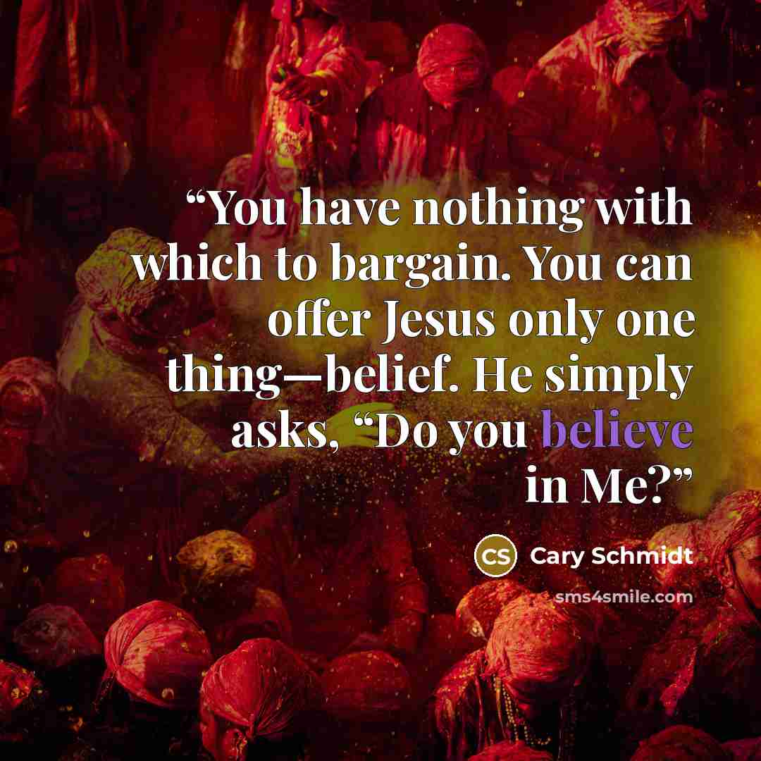 “You have nothing with which to bargain. You can offer Jesus only one thing—belief. He simply asks, “Do you believe in Me?” quote by Cary Schmidt