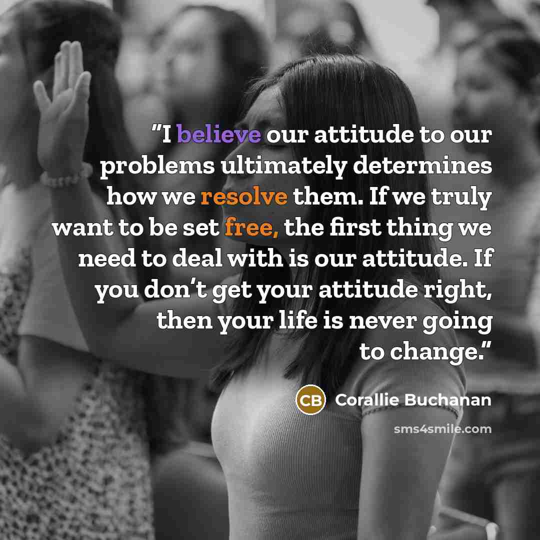 “I believe our attitude to our problems ultimately determines how we resolve them. If we truly want to be set free, the first thing we need to deal with is our attitude. If you don’t get your attitude right, then your life is never going to change.” quote by Corallie Buchanan