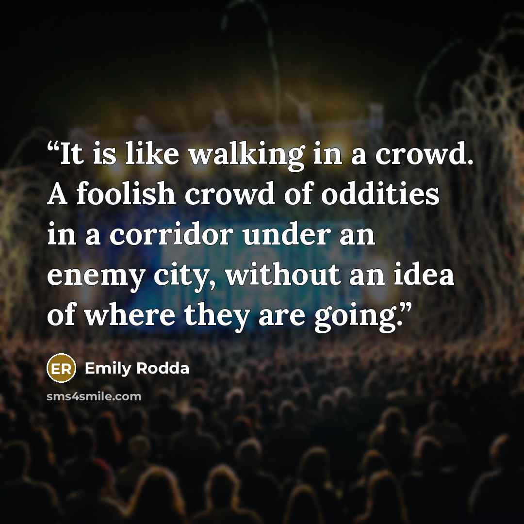 “It is like walking in a crowd. A foolish crowd of oddities in a corridor under an enemy city, without an idea of where they are going.” quote by Emily Rodda
