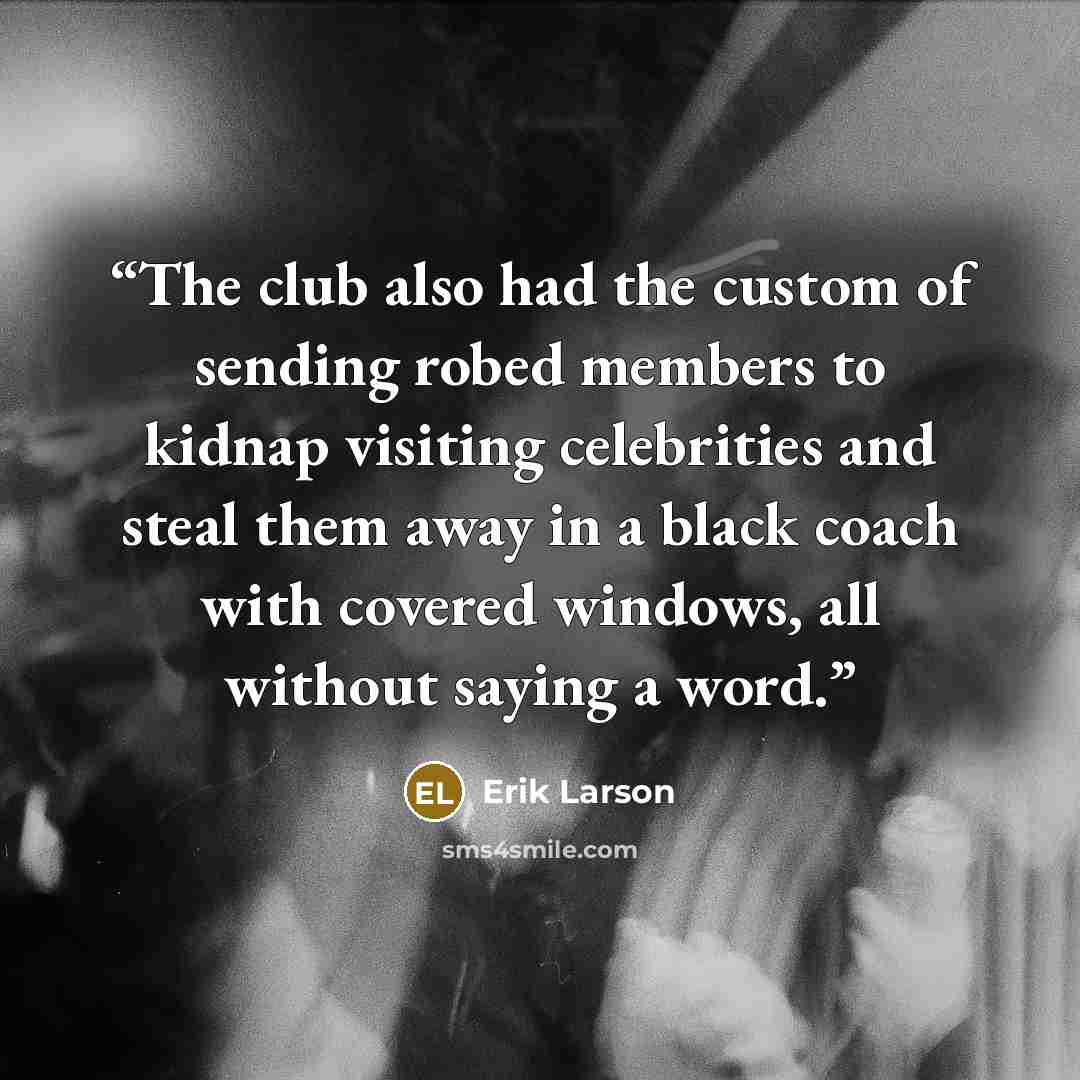 “The club also had the custom of sending robed members to kidnap visiting celebrities and steal them away in a black coach with covered windows, all without saying a word.” quote by Erik Larson