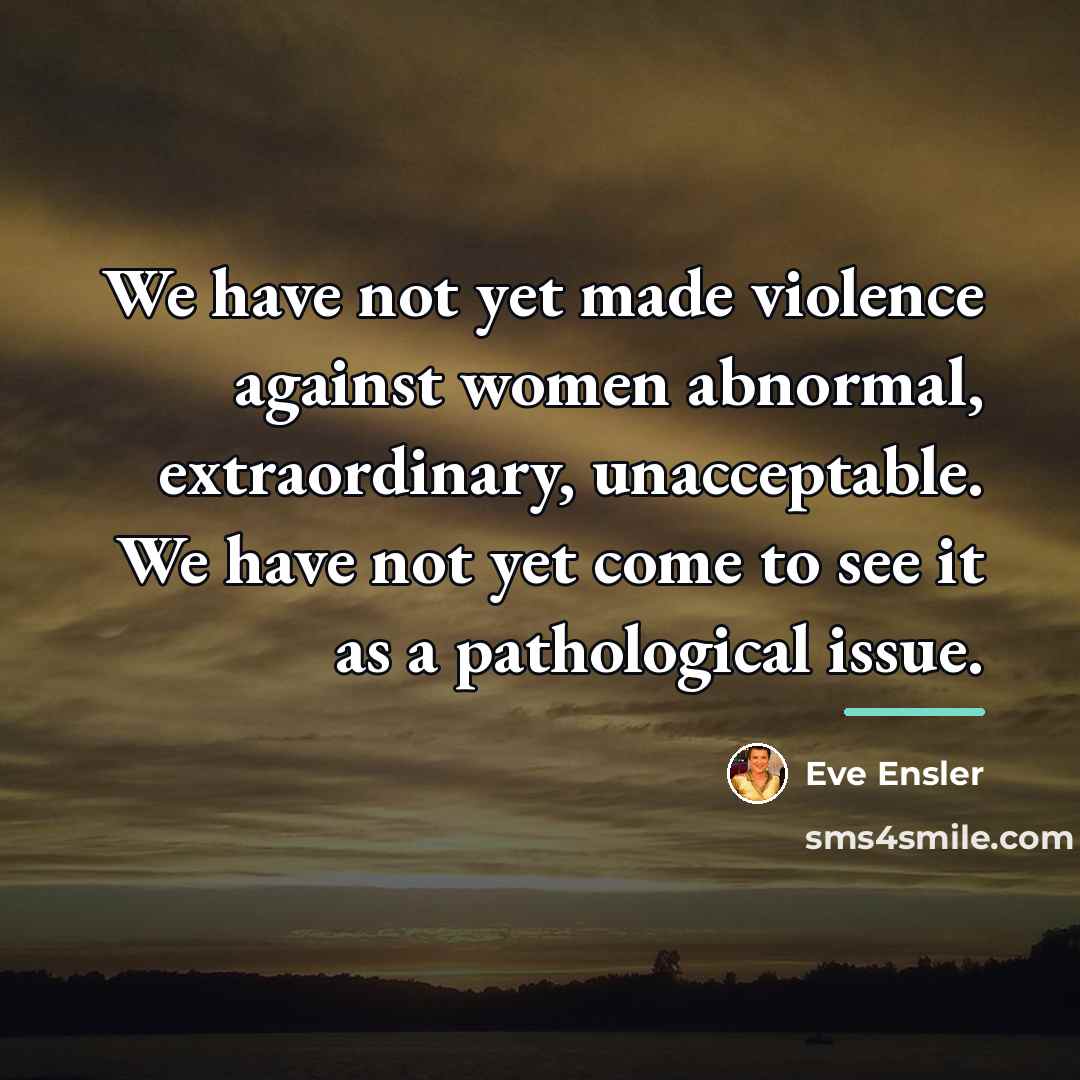 “We have not yet made violence against women abnormal, extraordinary,…” quote by Eve Ensler