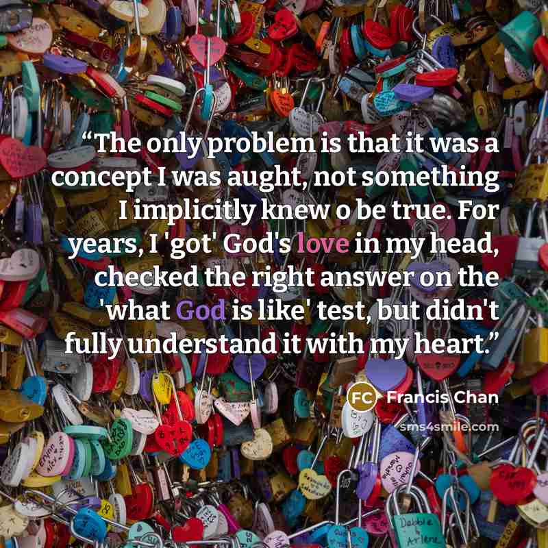 “The only problem is that it was a concept I was aught, not something I implicitly knew o be true. For years, I 'got' God's love in my head, checked the right answer on the 'what God is like' test, but didn't fully understand it with my heart.” quote by Francis Chan