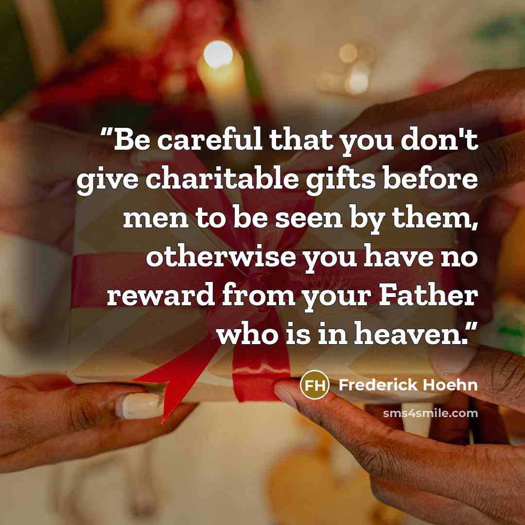 “Be careful that you don't give charitable gifts before men to be seen by them, otherwise you have no reward from your Father who is in heaven.” quote by Frederick Hoehn