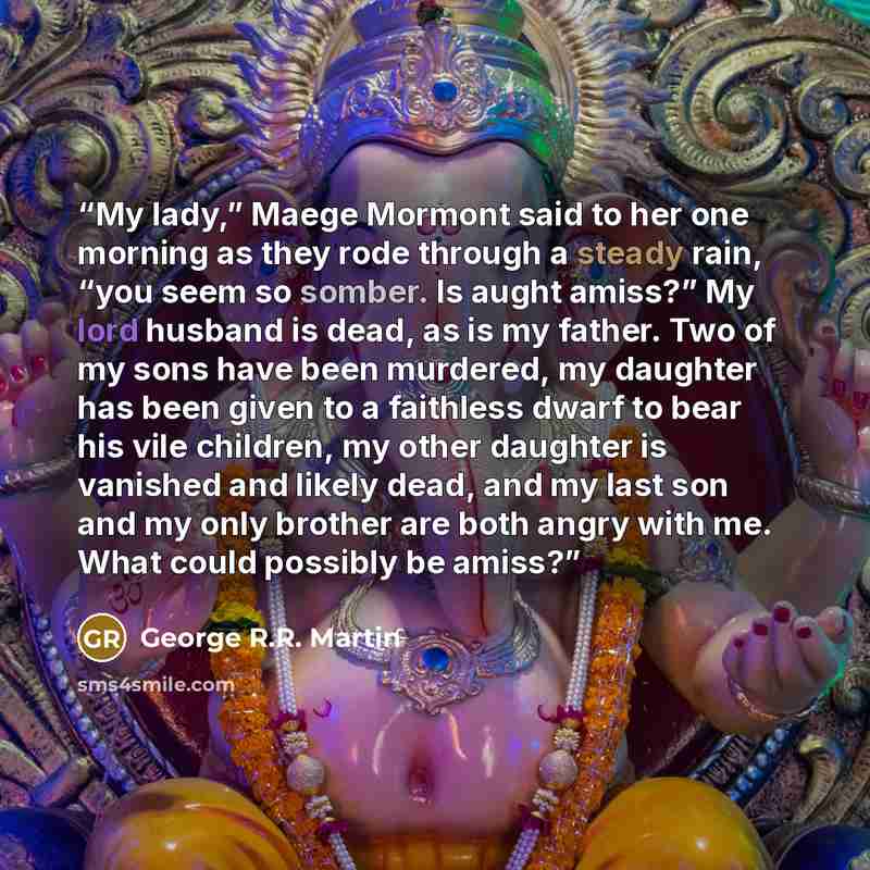“My lady,” Maege Mormont said to her one morning as they rode through a steady rain, “you seem so somber. Is aught amiss?” My lord husband is dead, as is my father. Two of my sons have been murdered, my daughter has been given to a faithless dwarf to bear his vile children, my other daughter is…” quote by George R.R. Martin