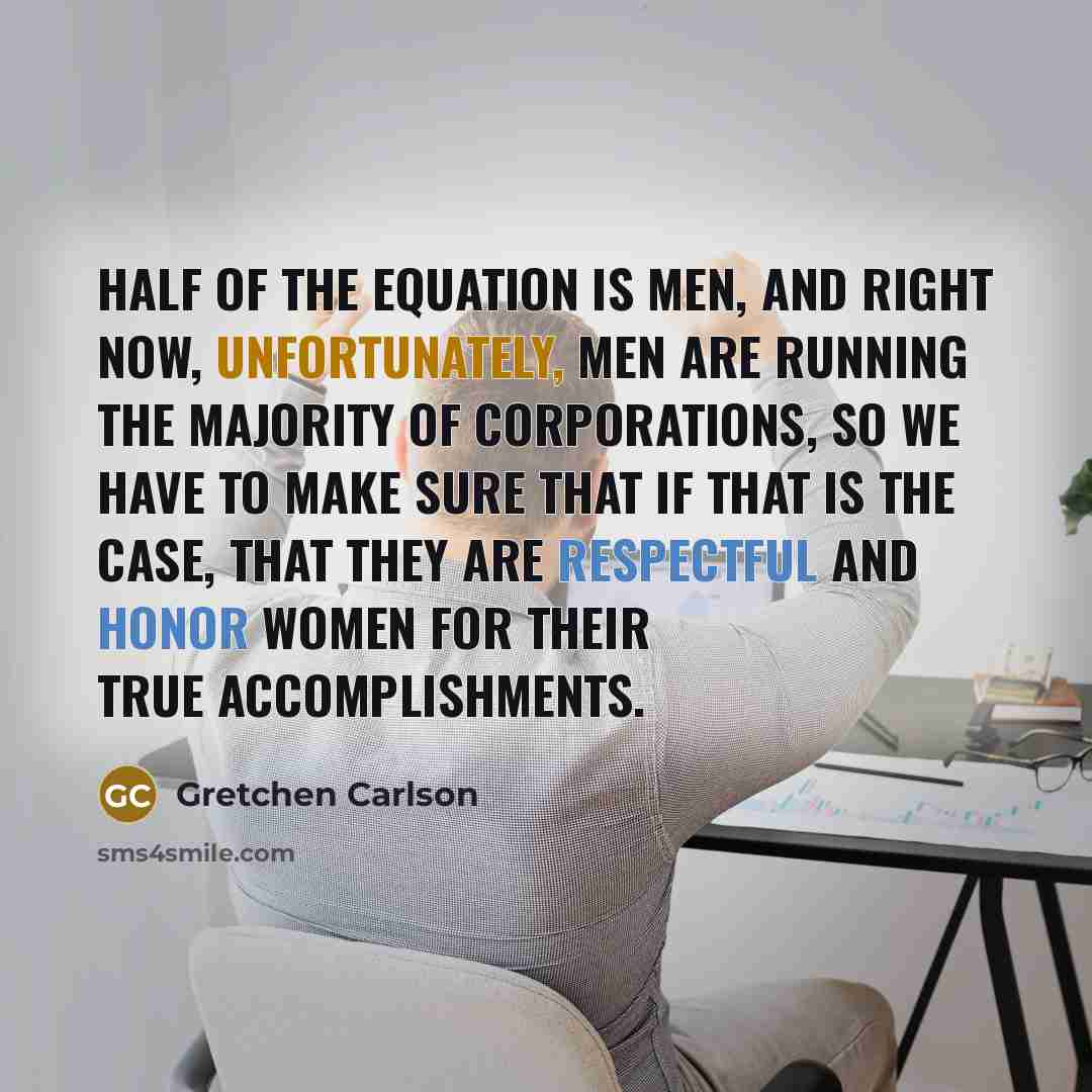 “Half of the equation is men, and right now, unfortunately, men are running the majority of corporations, so we have to make sure that if that is the case, that they are respectful and honor women for their true accomplishments.” quote by Gretchen Carlson