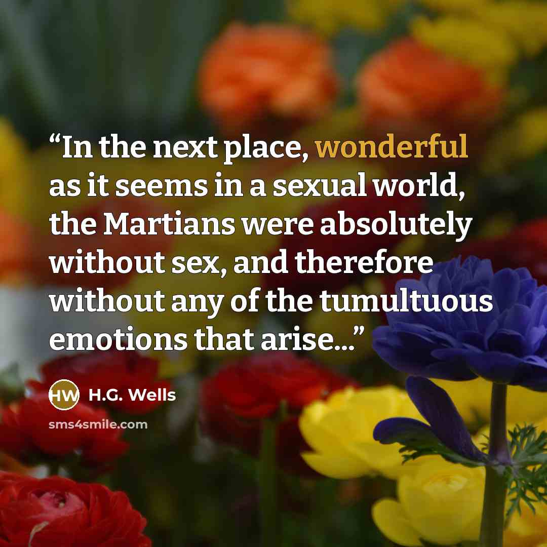 “In the next place, wonderful as it seems in a sexual world, the Martians were absolutely without sex, and therefore without any of the tumultuous emotions that arise...” quote by H.G. Wells