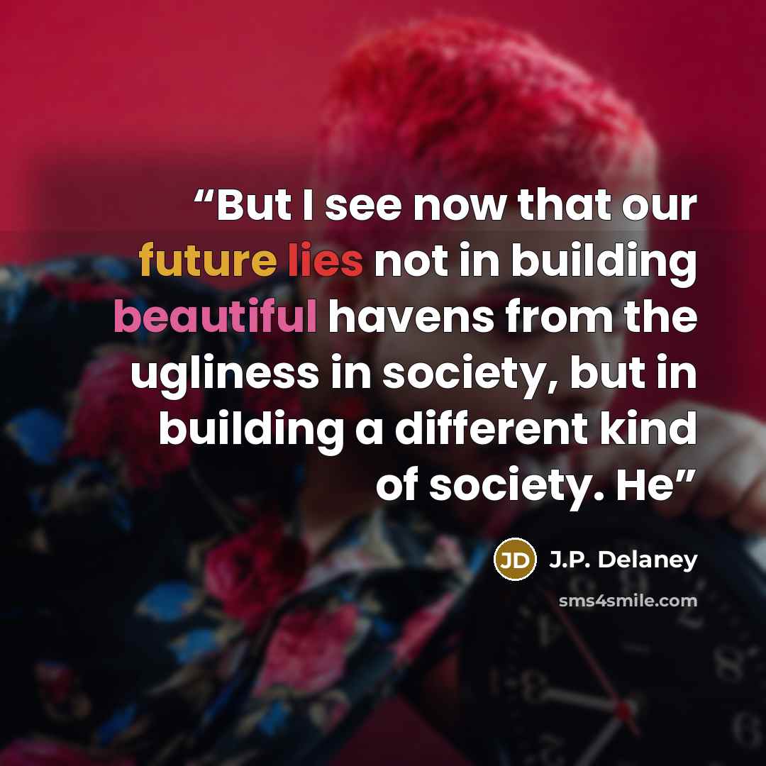“But I see now that our future lies not in building beautiful havens from the ugliness in society, but in building a different kind of society. He” quote by J.P. Delaney