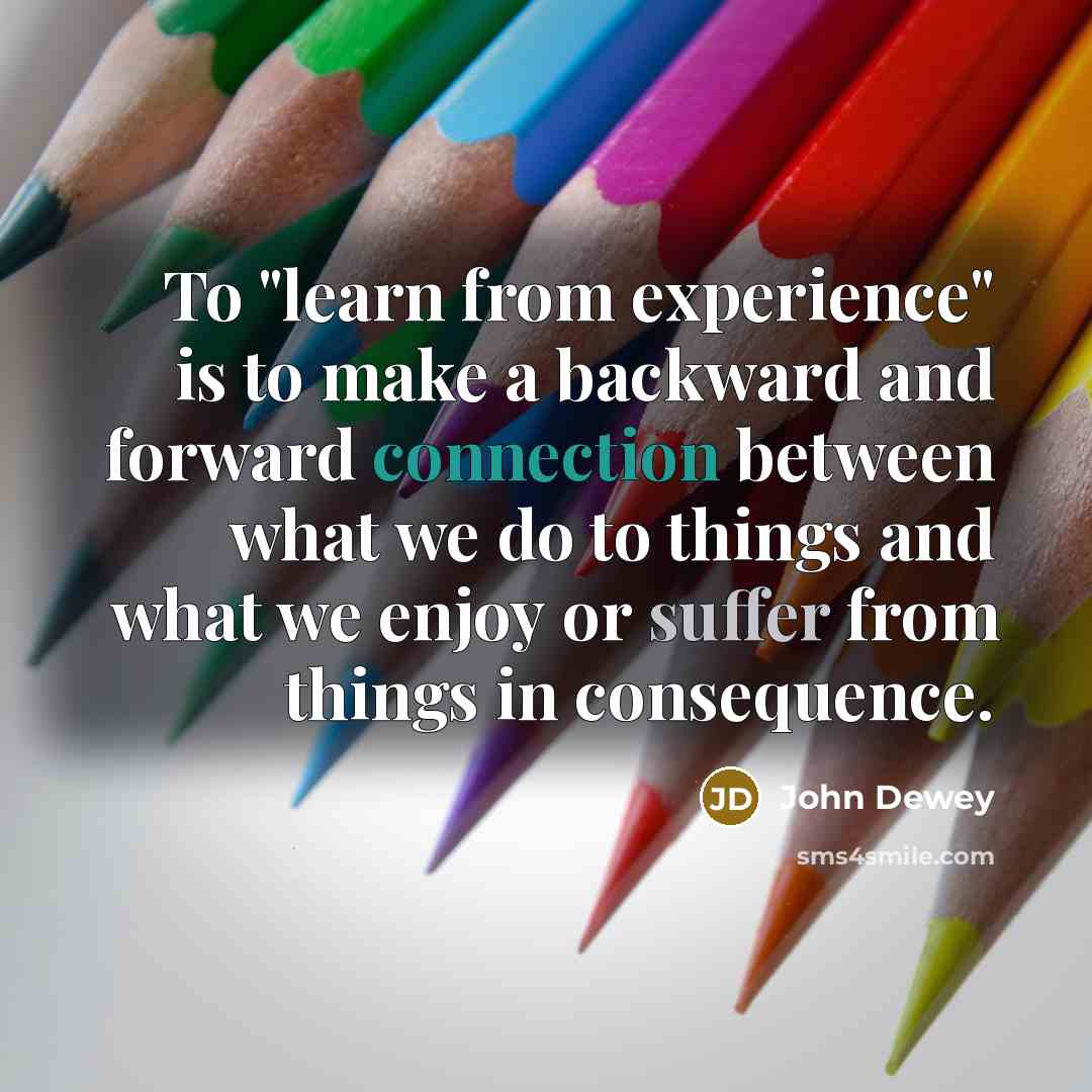 “To "learn from experience" is to make a backward and forward connection between what we do to things and what we enjoy or suffer from things in consequence.” quote by John Dewey