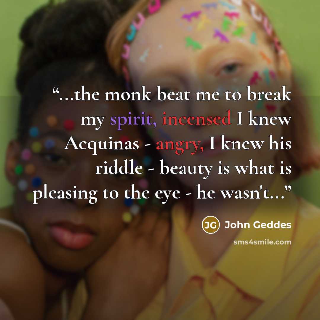 “...the monk beat me to break my spirit, incensed I knew Acquinas - angry, I knew his riddle - beauty is what is pleasing to the eye - he wasn't...” quote by John Geddes