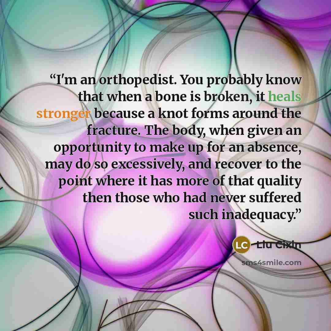 “I'm an orthopedist. You probably know that when a bone is broken, it heals stronger because a knot forms around the fracture. The body, when given an opportunity to make up for an absence, may do so excessively, and recover to the point where it has more of that quality then those who had never…” quote by Liu Cixin