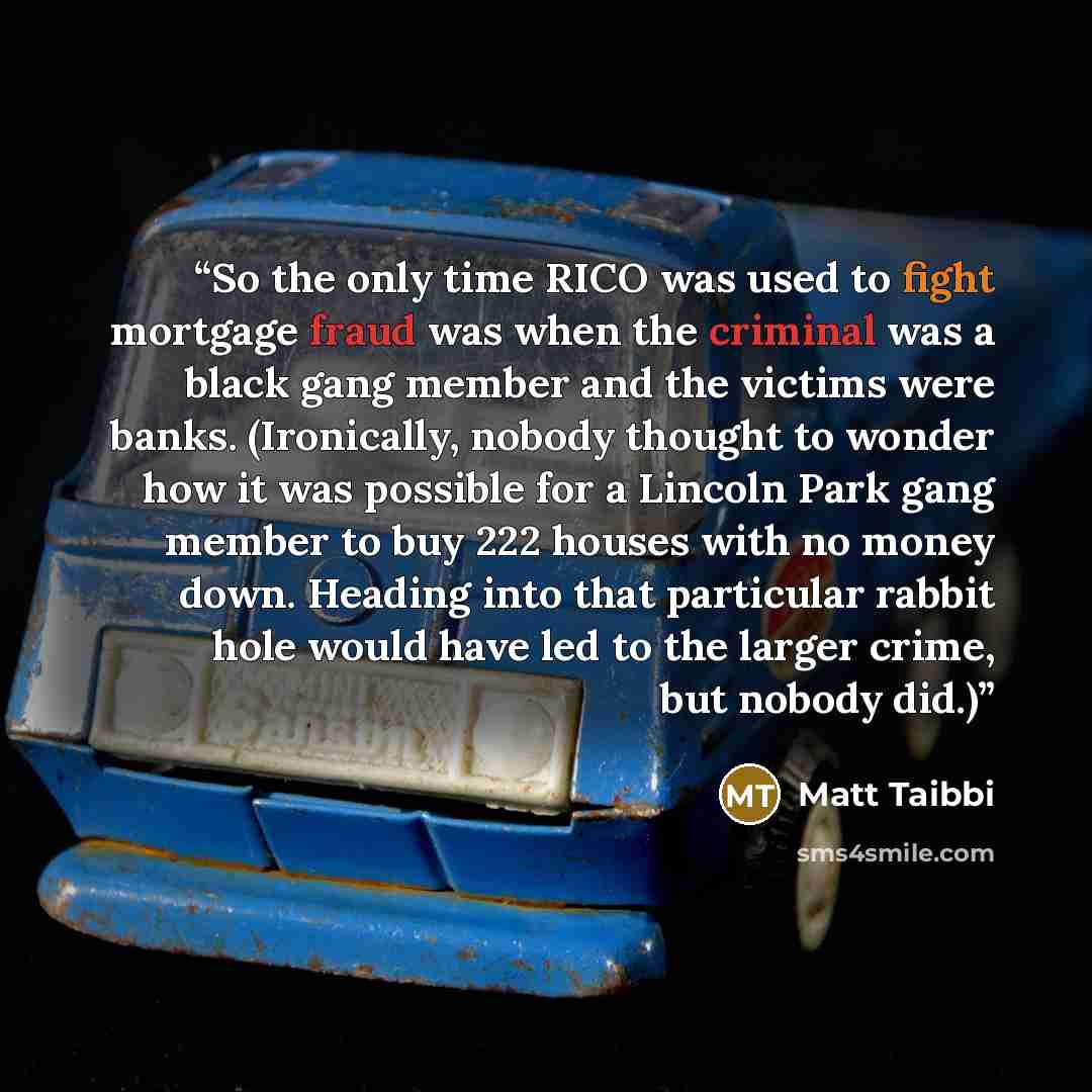 “So the only time RICO was used to fight mortgage fraud was when the criminal was a black gang member and the victims were banks. (Ironically, nobody thought to wonder how it was possible for a Lincoln Park gang member to buy 222 houses with no money down. Heading into that particular rabbit hole…” quote by Matt Taibbi
