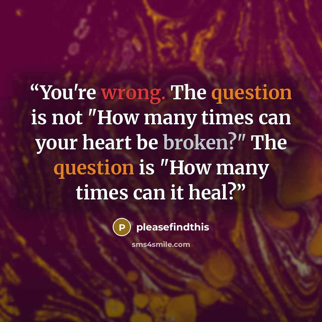 “You're wrong. The question is not "How many times can your heart be broken?" The question is "How many times can it heal?” quote by pleasefindthis