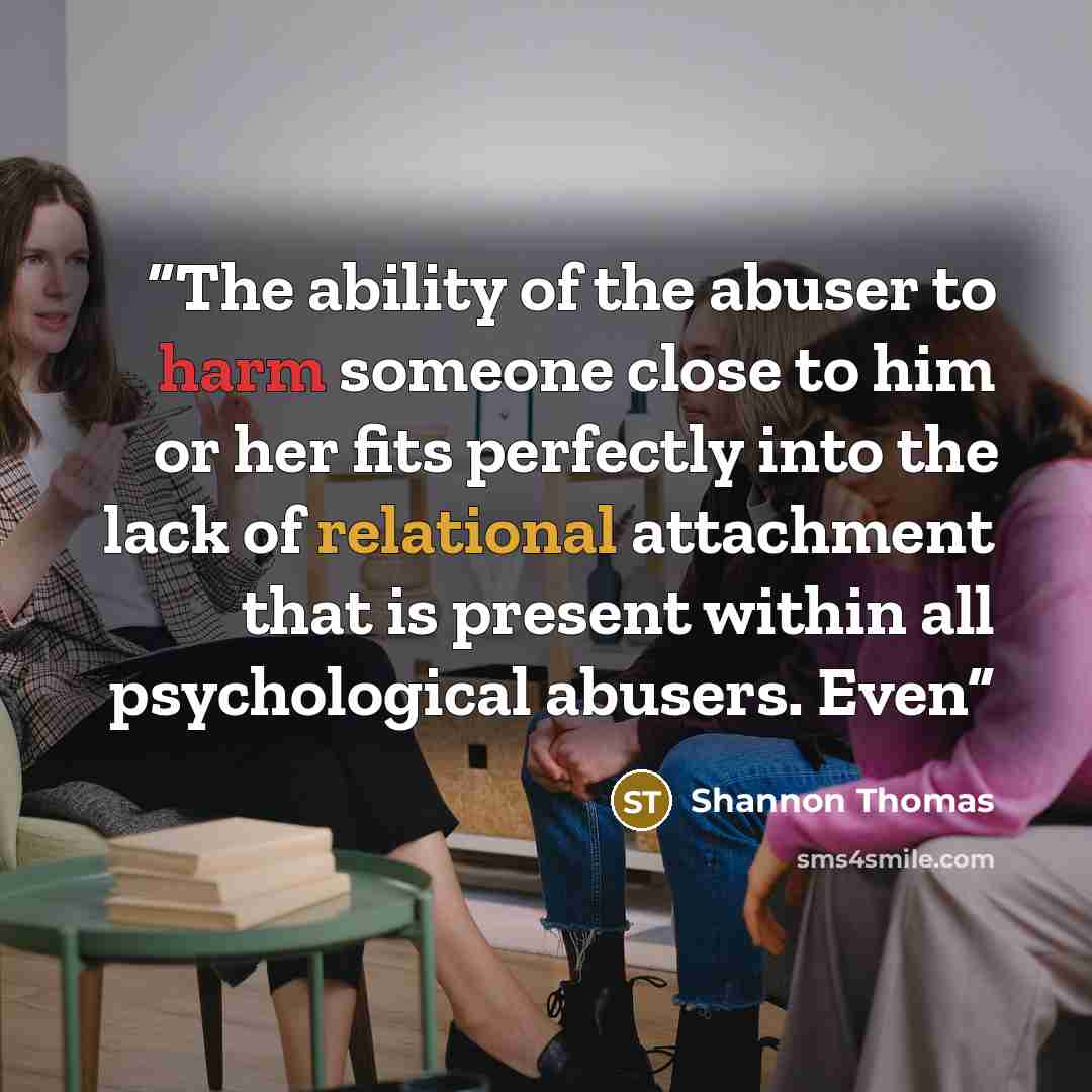 “The ability of the abuser to harm someone close to him or her fits perfectly into the lack of relational attachment that is present within all psychological abusers. Even” quote by Shannon Thomas