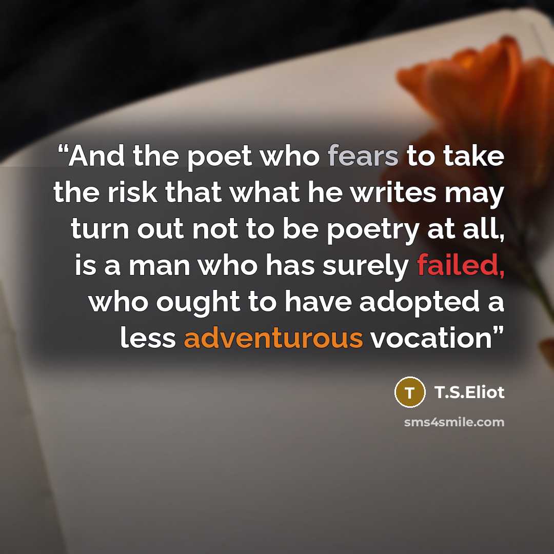 “And the poet who fears to take the risk that what he writes may turn out not to be poetry at all, is a man who has surely failed, who ought to have adopted a less adventurous vocation” quote by T.S.Eliot