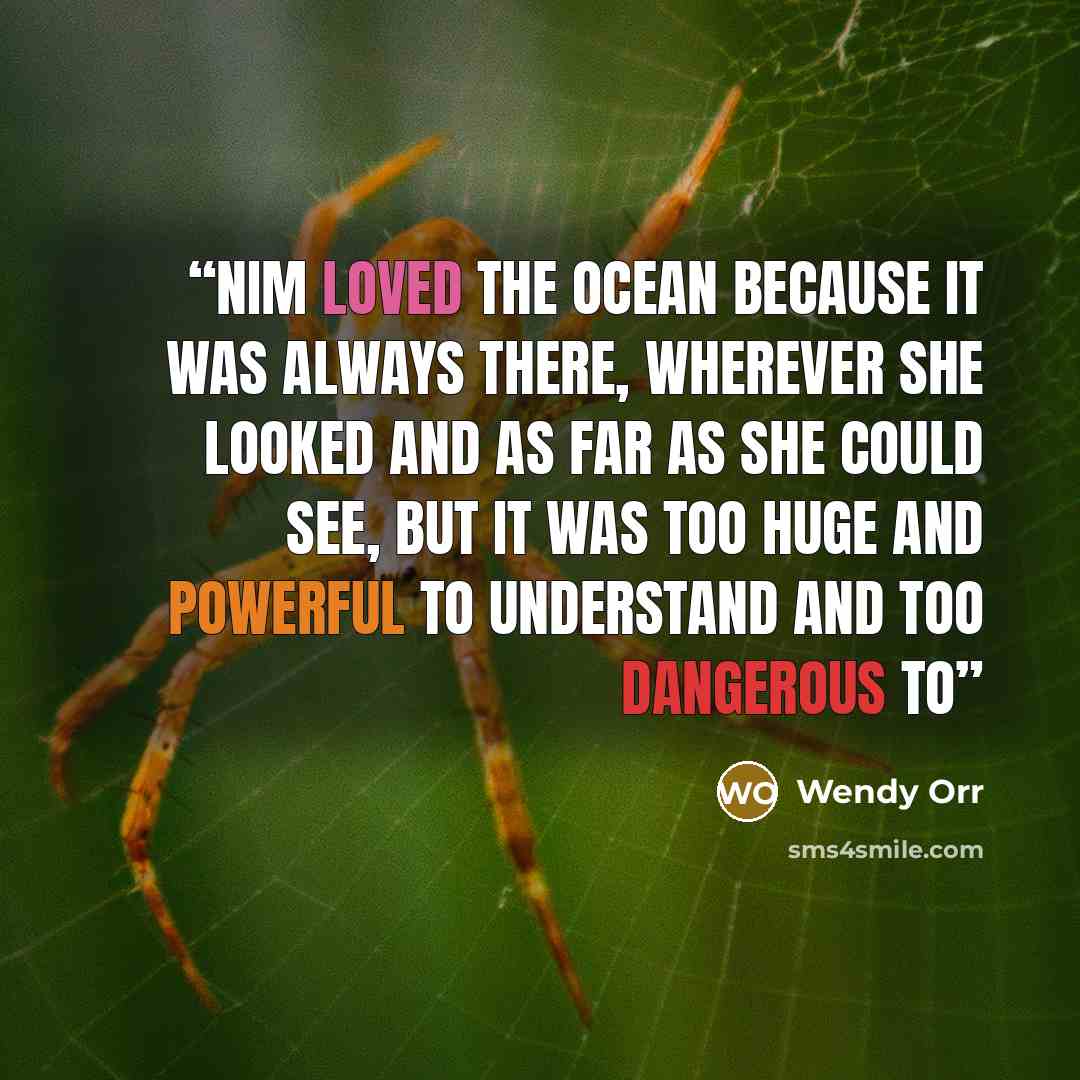 “Nim loved the ocean because it was always there, wherever she looked and as far as she could see, but it was too huge and powerful to understand and too dangerous to” quote by Wendy Orr