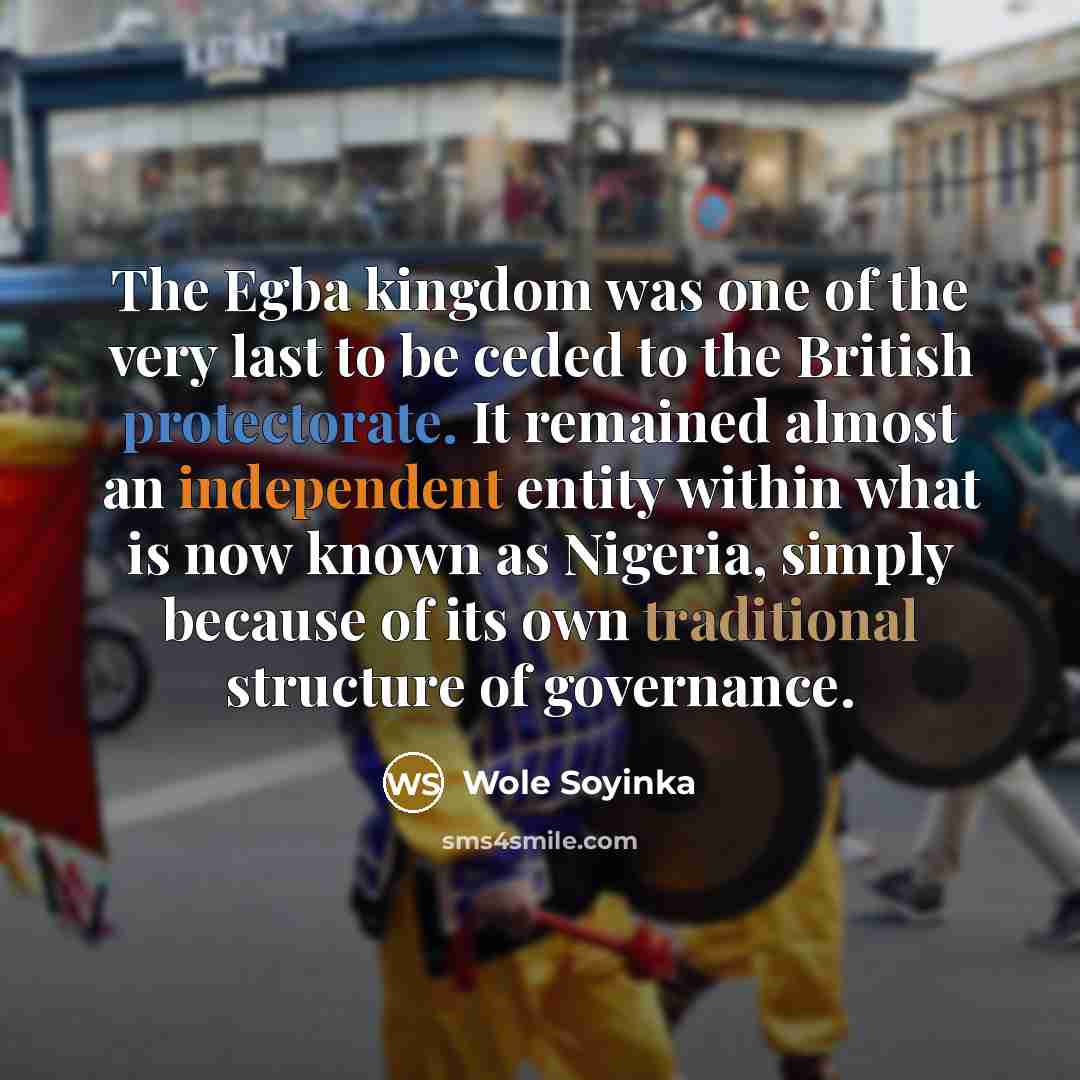 “The Egba kingdom was one of the very last to be ceded to the British protectorate. It remained almost an independent entity within what is now known as Nigeria, simply because of its own traditional structure of governance.” quote by Wole Soyinka