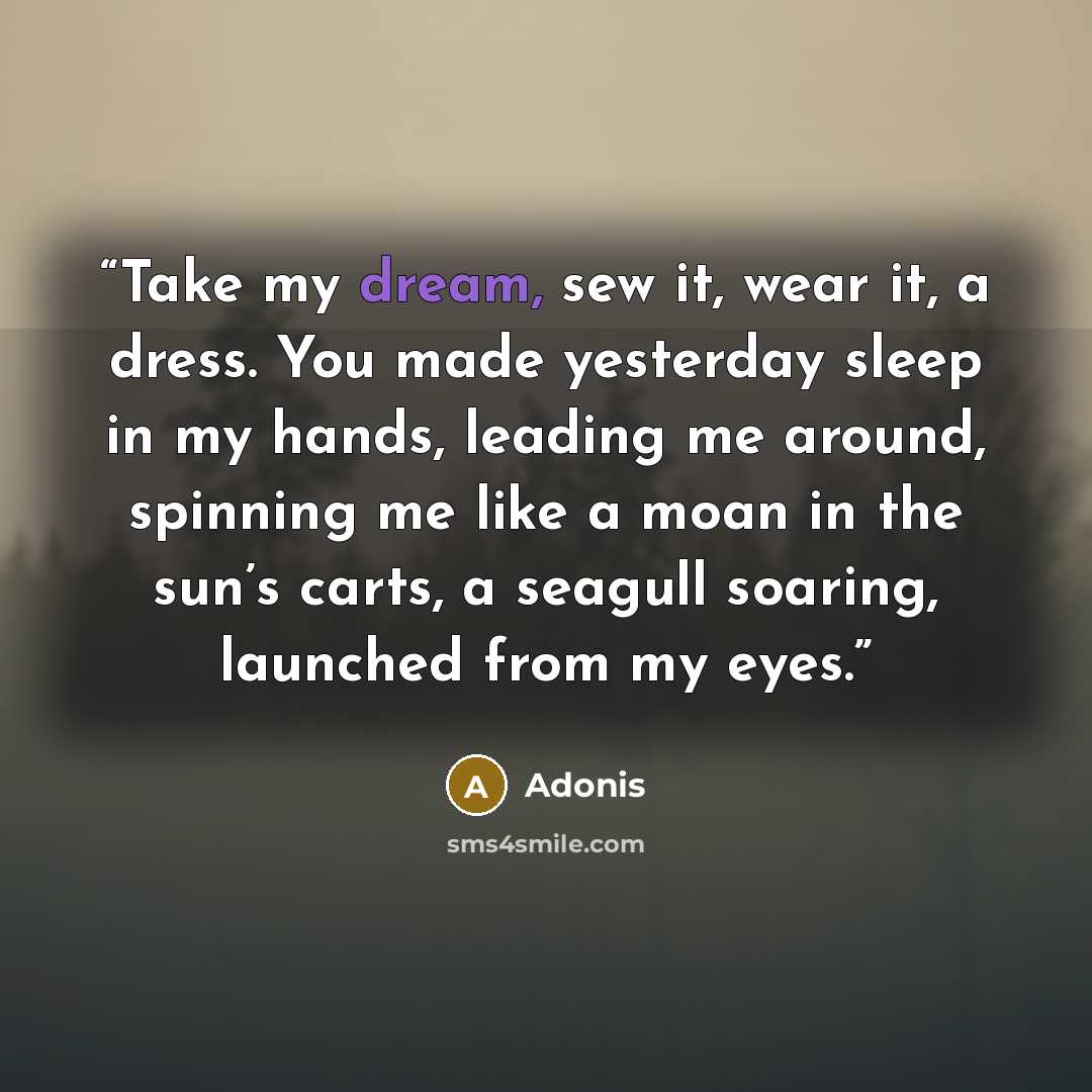 “Take my dream, sew it, wear it, a dress. You made yesterday sleep in my hands, leading me around, spinning me like a moan in the sun’s carts, a seagull soaring, launched from my eyes.” quote by Adonis