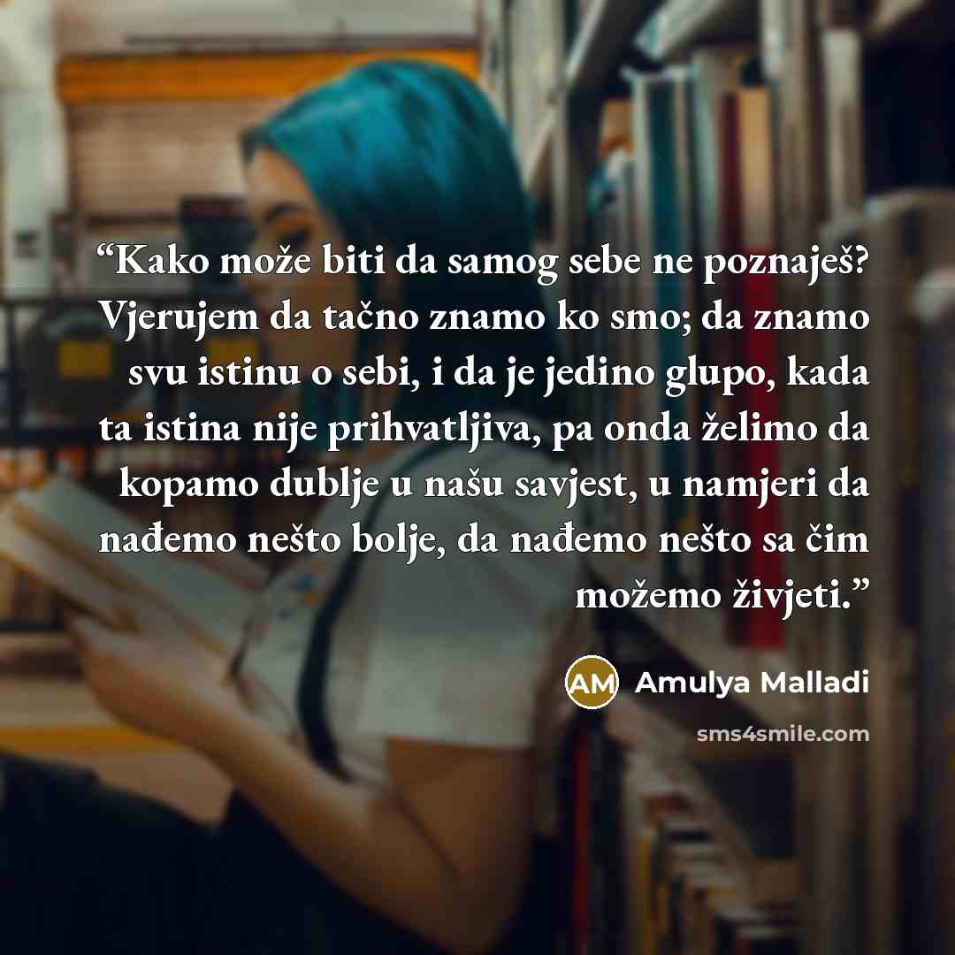 “Kako može biti da samog sebe ne poznaješ? Vjerujem da tačno znamo ko smo; da znamo svu istinu o sebi, i da je jedino glupo, kada ta istina nije prihvatljiva, pa onda želimo da kopamo dublje u našu savjest, u namjeri da nađemo nešto bolje, da nađemo nešto sa čim možemo živjeti.” quote by Amulya Malladi