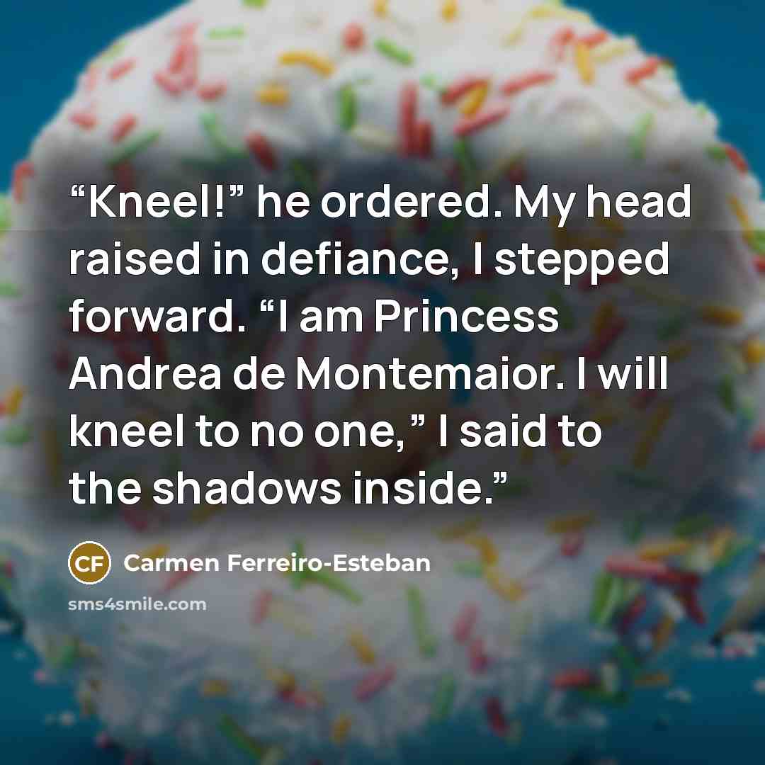 “Kneel!” he ordered. My head raised in defiance, I stepped forward. “I am Princess Andrea de Montemaior. I will kneel to no one,” I said to the shadows inside.” quote by Carmen Ferreiro-Esteban