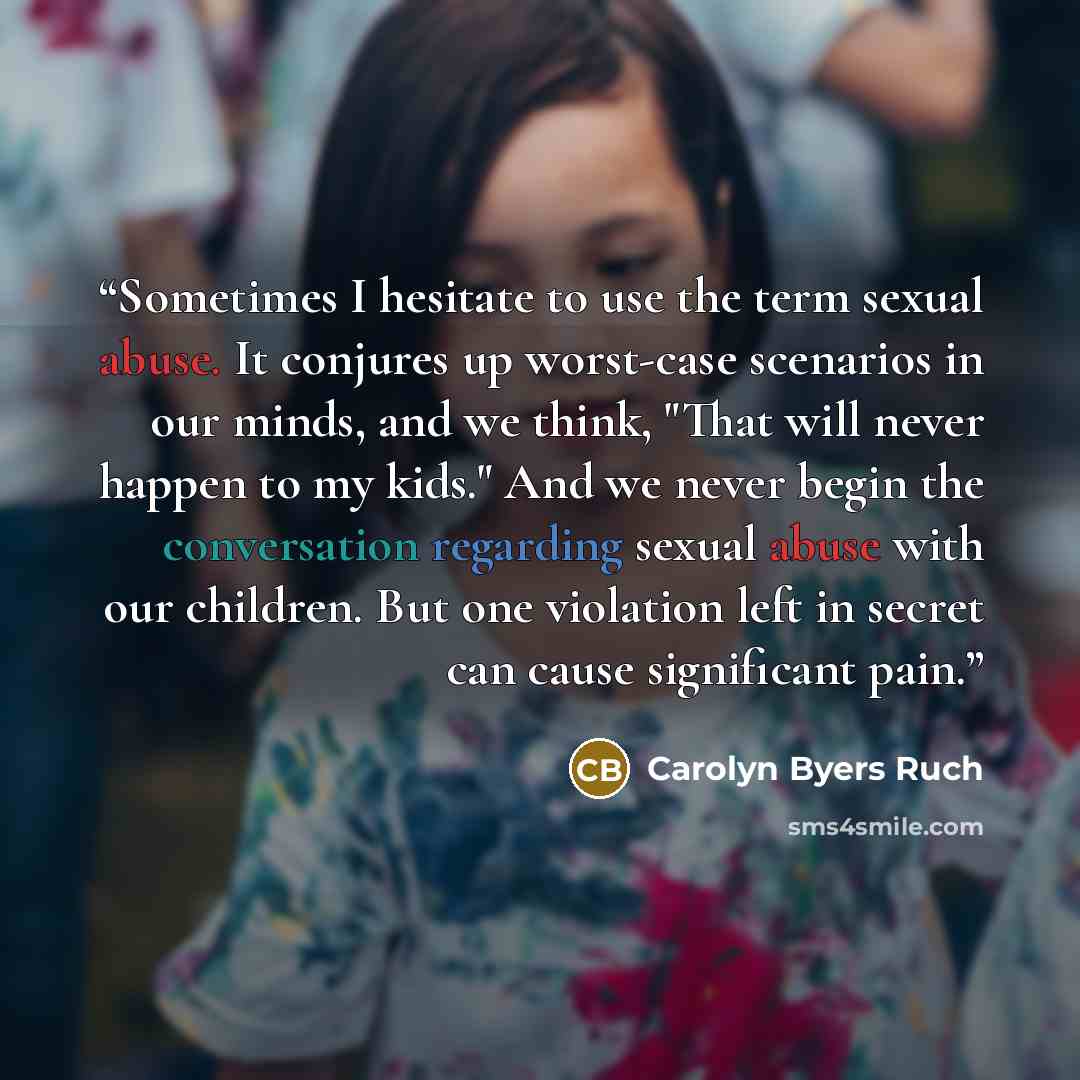 “Sometimes I hesitate to use the term sexual abuse. It conjures up worst-case scenarios in our minds, and we think, "That will never happen to my kids." And we never begin the conversation regarding sexual abuse with our children. But one violation left in secret can cause significant pain.” quote by Carolyn Byers Ruch