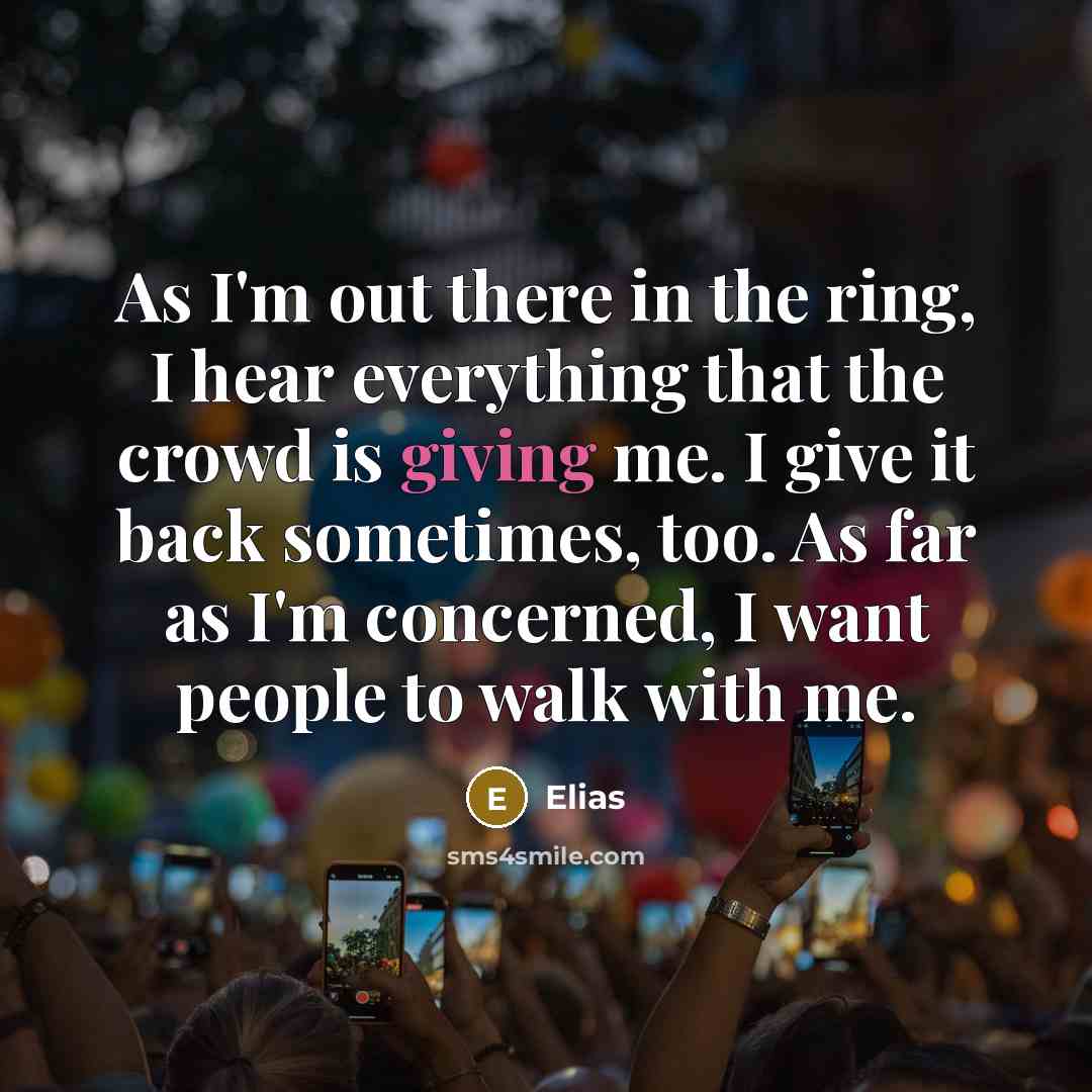 “As I'm out there in the ring, I hear everything that the crowd is giving me. I give it back sometimes, too. As far as I'm concerned, I want people to walk with me.” quote by Elias