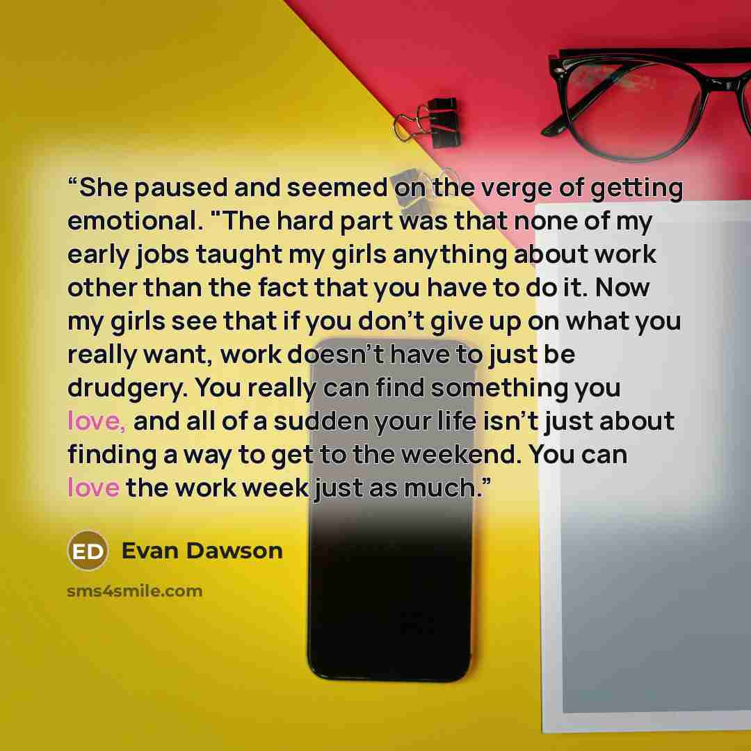 “She paused and seemed on the verge of getting emotional. "The hard part was that none of my early jobs taught my girls anything about work other than the fact that you have to do it. Now my girls see that if you don't give up on what you really want, work doesn't have to just be drudgery. You…” quote by Evan Dawson