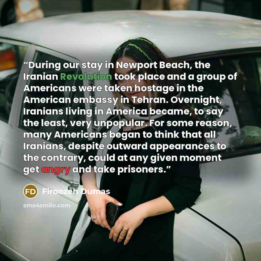 “During our stay in Newport Beach, the Iranian Revolution took place and a group of Americans were taken hostage in the American embassy in Tehran. Overnight, Iranians living in America became, to say the least, very unpopular. For some reason, many Americans began to think that all Iranians…” quote by Firoozeh Dumas