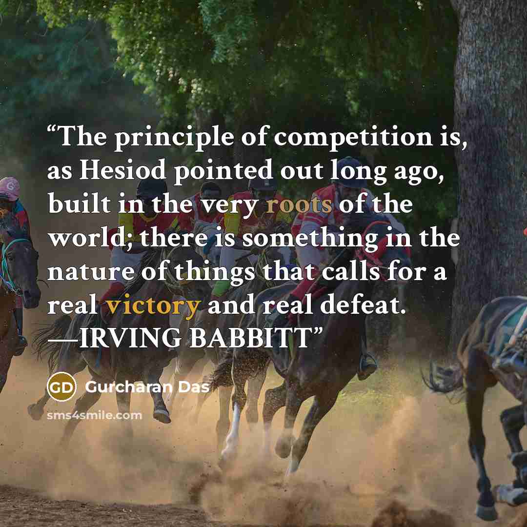 “The principle of competition is, as Hesiod pointed out long ago, built in the very roots of the world; there is something in the nature of things that calls for a real victory and real defeat. —IRVING BABBITT” quote by Gurcharan Das