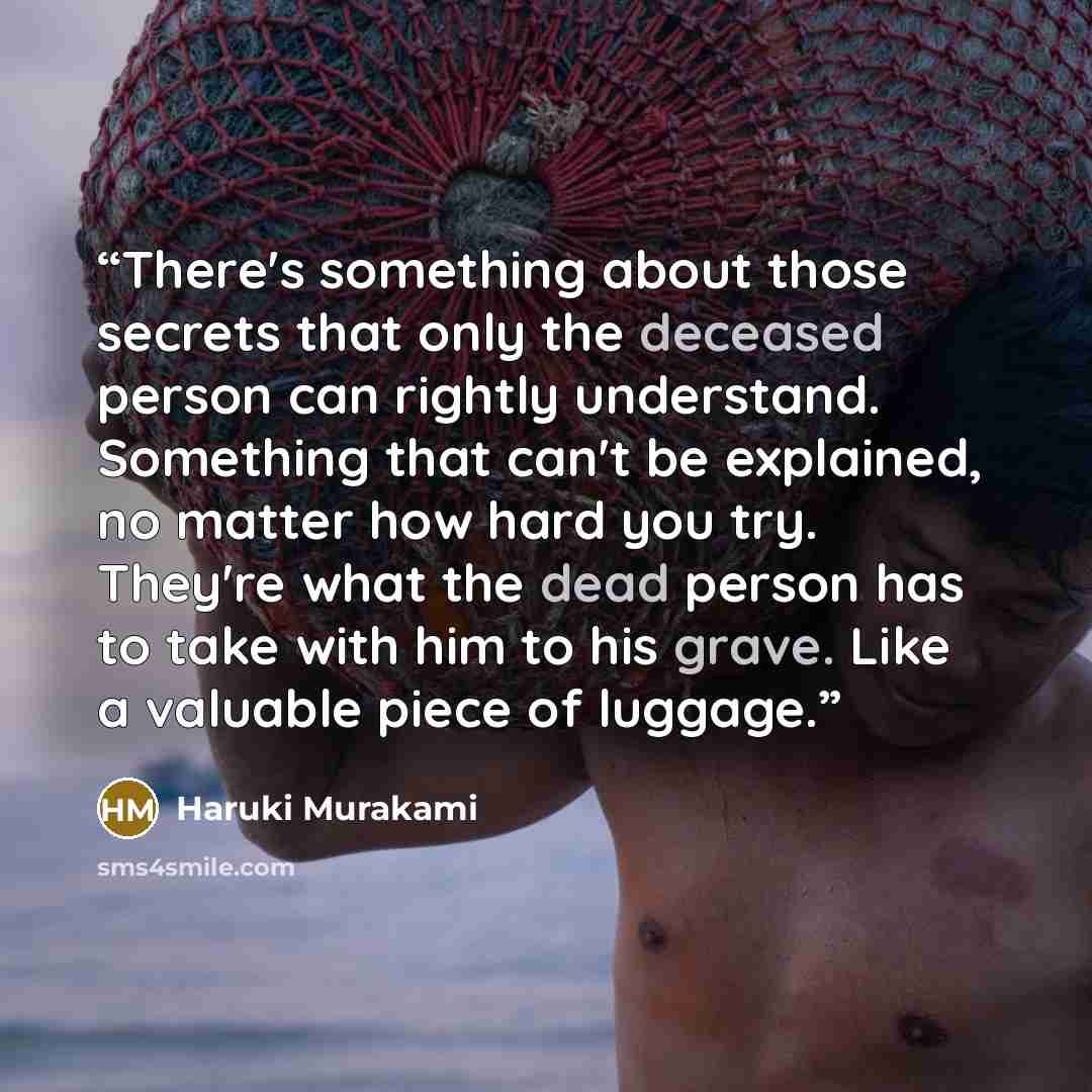 “There's something about those secrets that only the deceased person can rightly understand. Something that can't be explained, no matter how hard you try. They're what the dead person has to take with him to his grave. Like a valuable piece of luggage.” quote by Haruki Murakami
