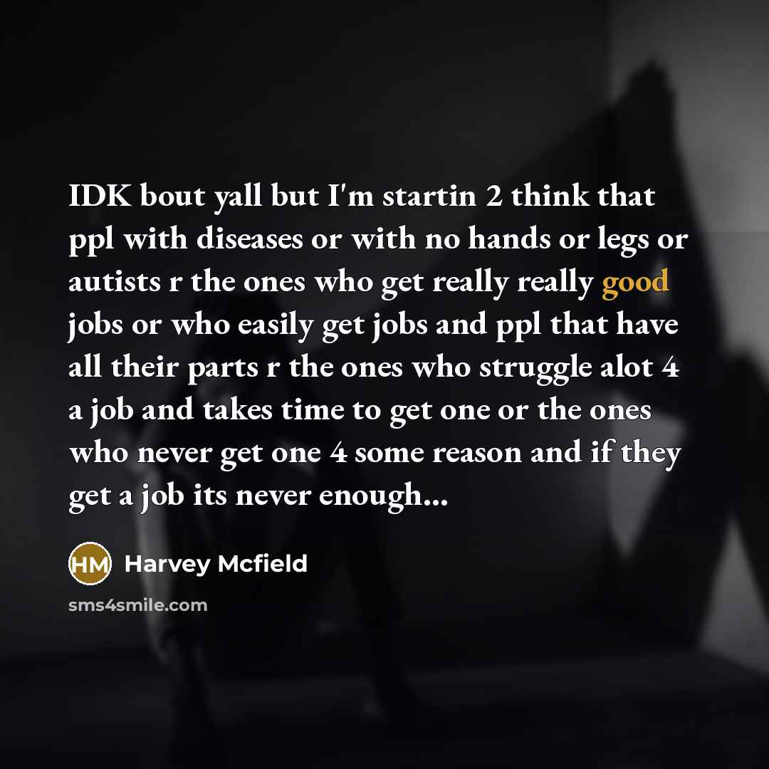 “IDK bout yall but I'm startin 2 think that ppl with diseases or with no hands or legs or autists r the ones who get really really good jobs or who easily get jobs and ppl that have all their parts r the ones who struggle alot 4 a job and takes time to get one or the ones who never get one 4 some…” quote by Harvey Mcfield