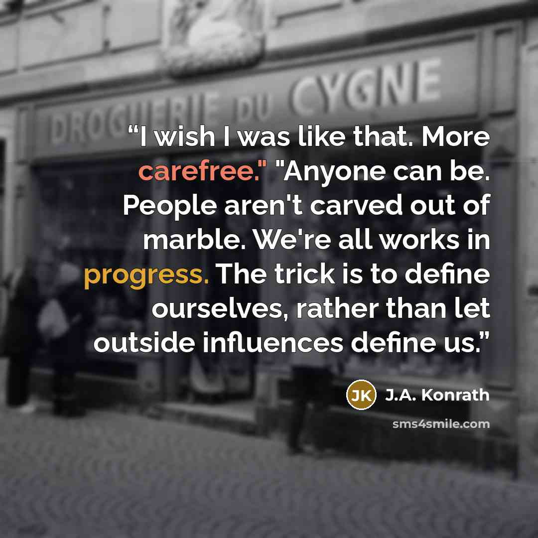 “I wish I was like that. More carefree." "Anyone can be. People aren't carved out of marble. We're all works in progress. The trick is to define ourselves, rather than let outside influences define us.” quote by J.A. Konrath