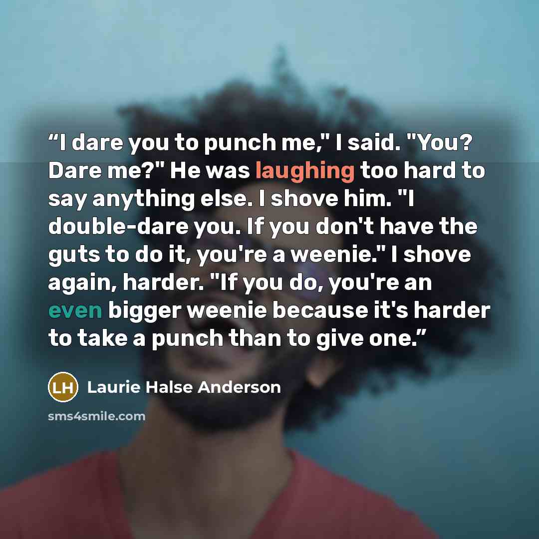 “I dare you to punch me," I said. "You? Dare me?" He was laughing too hard to say anything else. I shove him. "I double-dare you. If you don't have the guts to do it, you're a weenie." I shove again, harder. "If you do, you're an even bigger weenie because it's harder to take a punch than to give…” quote by Laurie Halse Anderson
