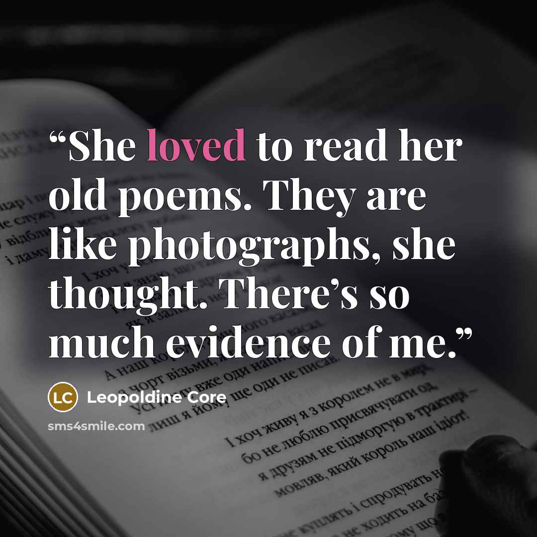 “She loved to read her old poems. They are like photographs, she thought. There’s so much evidence of me.” quote by Leopoldine Core